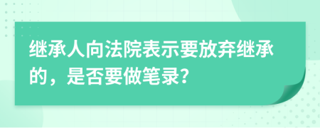 继承人向法院表示要放弃继承的，是否要做笔录？