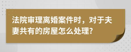 法院审理离婚案件时，对于夫妻共有的房屋怎么处理?