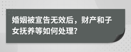 婚姻被宣告无效后，财产和子女抚养等如何处理？