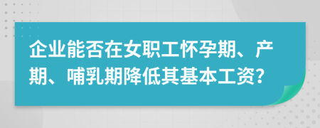 企业能否在女职工怀孕期、产期、哺乳期降低其基本工资？