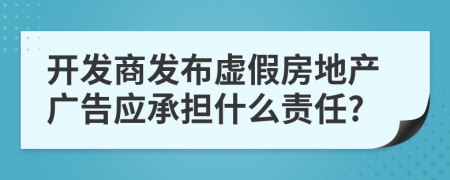 开发商发布虚假房地产广告应承担什么责任?