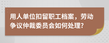 用人单位扣留职工档案，劳动争议仲裁委员会如何处理?