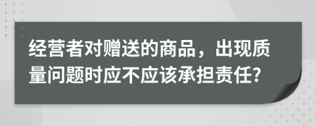 经营者对赠送的商品，出现质量问题时应不应该承担责任?