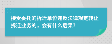 接受委托的拆迁单位违反法律规定转让拆迁业务的，会有什么后果？