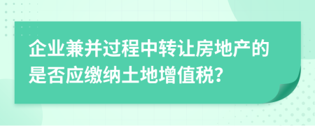 企业兼并过程中转让房地产的是否应缴纳土地增值税？