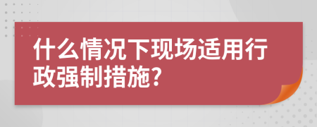 什么情况下现场适用行政强制措施?