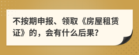 不按期申报、领取《房屋租赁证》的，会有什么后果？