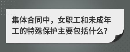 集体合同中，女职工和未成年工的特殊保护主要包括什么？