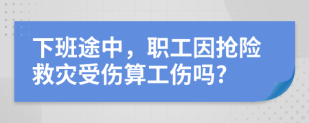 下班途中，职工因抢险救灾受伤算工伤吗?