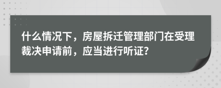 什么情况下，房屋拆迁管理部门在受理裁决申请前，应当进行听证？