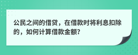 公民之间的借贷，在借款时将利息扣除的，如何计算借款金额？