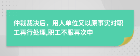 仲裁裁决后，用人单位又以原事实对职工再行处理,职工不服再次申