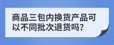 商品三包内换货产品可以不同批次退货吗？