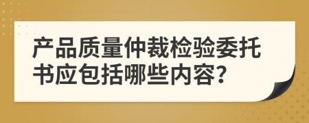 产品质量仲裁检验委托书应包括哪些内容？