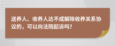 送养人、收养人达不成解除收养关系协议的，可以向法院起诉吗？
