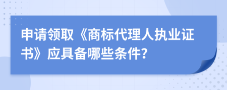 申请领取《商标代理人执业证书》应具备哪些条件？