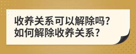 收养关系可以解除吗?如何解除收养关系?