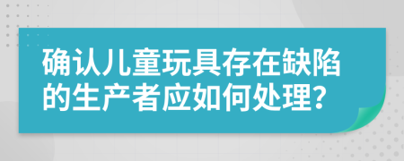 确认儿童玩具存在缺陷的生产者应如何处理？