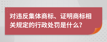 对违反集体商标、证明商标相关规定的行政处罚是什么？