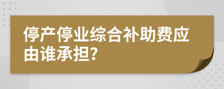 停产停业综合补助费应由谁承担？