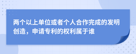 两个以上单位或者个人合作完成的发明创造，申请专利的权利属于谁
