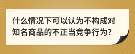 什么情况下可以认为不构成对知名商品的不正当竞争行为？