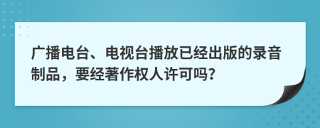 广播电台、电视台播放已经出版的录音制品，要经著作权人许可吗？