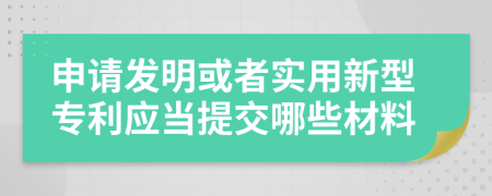 申请发明或者实用新型专利应当提交哪些材料