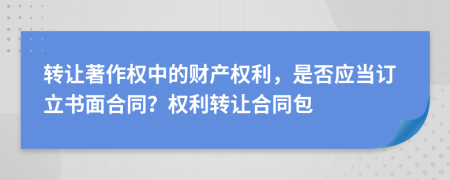 转让著作权中的财产权利，是否应当订立书面合同？权利转让合同包