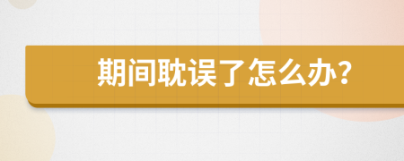 期间耽误了怎么办？