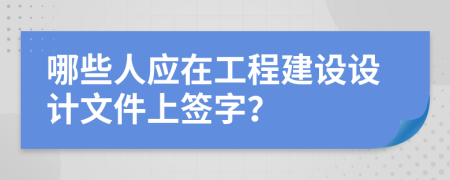 哪些人应在工程建设设计文件上签字？