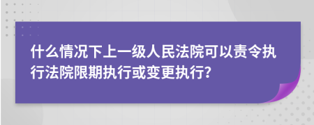 什么情况下上一级人民法院可以责令执行法院限期执行或变更执行？