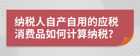 纳税人自产自用的应税消费品如何计算纳税？