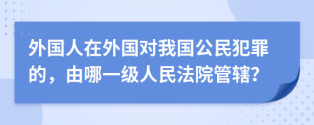 外国人在外国对我国公民犯罪的，由哪一级人民法院管辖？