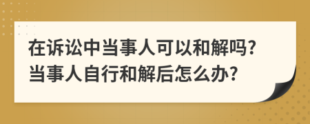 在诉讼中当事人可以和解吗?当事人自行和解后怎么办?