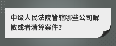 中级人民法院管辖哪些公司解散或者清算案件？