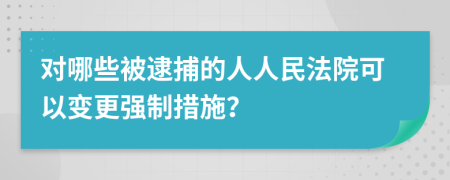 对哪些被逮捕的人人民法院可以变更强制措施？