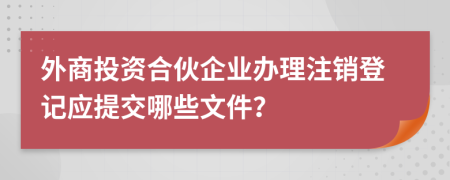 外商投资合伙企业办理注销登记应提交哪些文件？