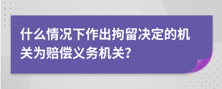 什么情况下作出拘留决定的机关为赔偿义务机关？