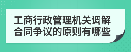 工商行政管理机关调解合同争议的原则有哪些