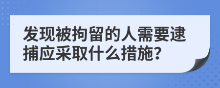 发现被拘留的人需要逮捕应采取什么措施？