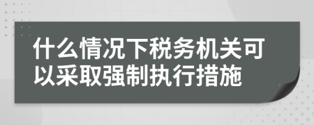什么情况下税务机关可以采取强制执行措施
