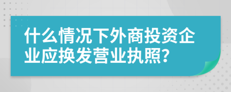 什么情况下外商投资企业应换发营业执照？