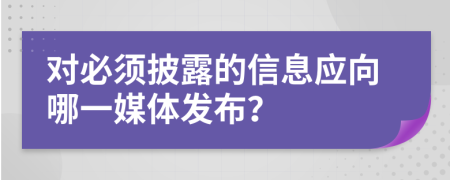 对必须披露的信息应向哪一媒体发布？