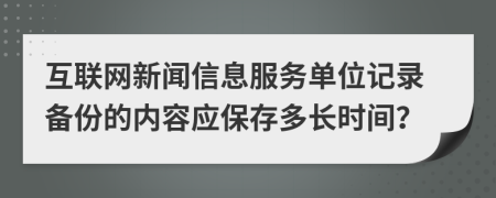 互联网新闻信息服务单位记录备份的内容应保存多长时间？