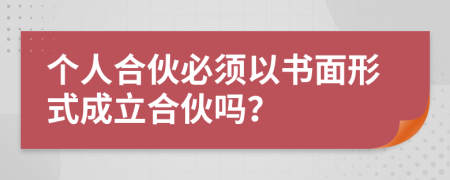 个人合伙必须以书面形式成立合伙吗？