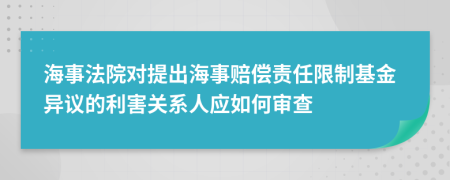 海事法院对提出海事赔偿责任限制基金异议的利害关系人应如何审查