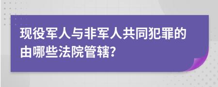 现役军人与非军人共同犯罪的由哪些法院管辖？