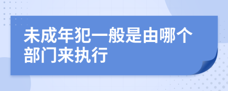 未成年犯一般是由哪个部门来执行