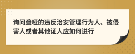 询问聋哑的违反治安管理行为人、被侵害人或者其他证人应如何进行